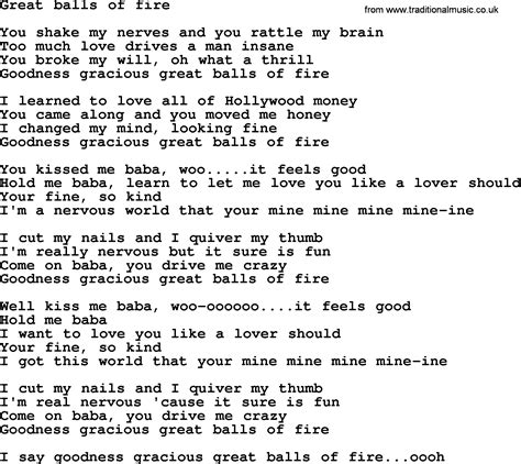 Great balls of fire lyrics - Great Balls Of Fire Lyrics: You shake my nerves and you rattle my brain / Too much love drives a man insane / You broke my will, oh what a thrill / Goodness gracious great balls of fire / I ... 